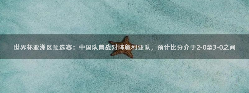 世预赛欧洲赛程表：世界杯亚洲区预选赛：中国队首战对阵叙利亚队，预计比分介于2-0至3-0之间